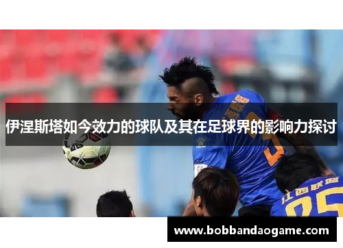 伊涅斯塔如今效力的球队及其在足球界的影响力探讨