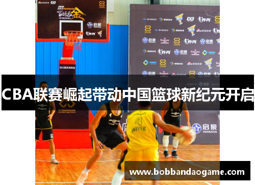 CBA联赛崛起带动中国篮球新纪元开启