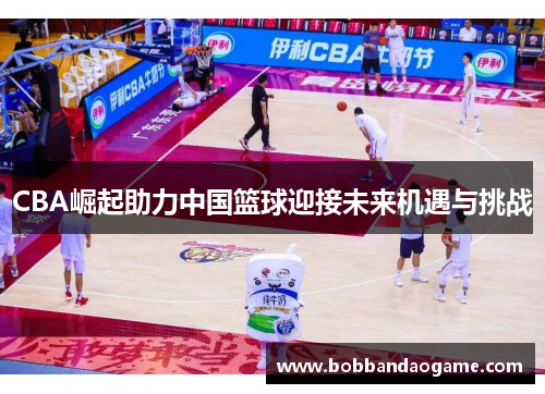 CBA崛起助力中国篮球迎接未来机遇与挑战