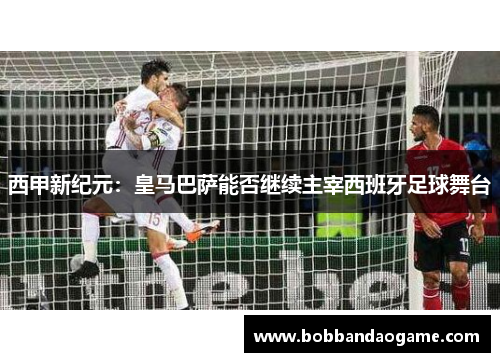 西甲新纪元：皇马巴萨能否继续主宰西班牙足球舞台