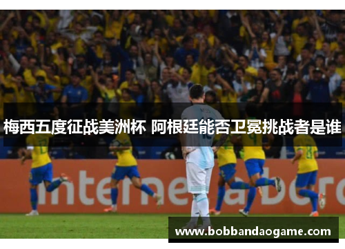 梅西五度征战美洲杯 阿根廷能否卫冕挑战者是谁
