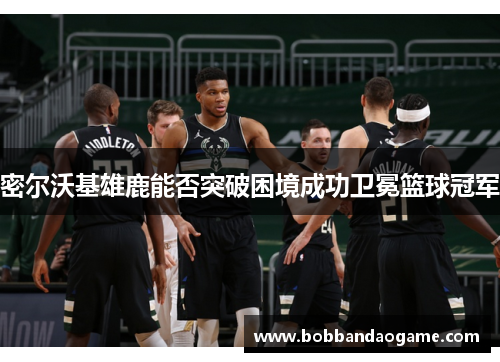 密尔沃基雄鹿能否突破困境成功卫冕篮球冠军
