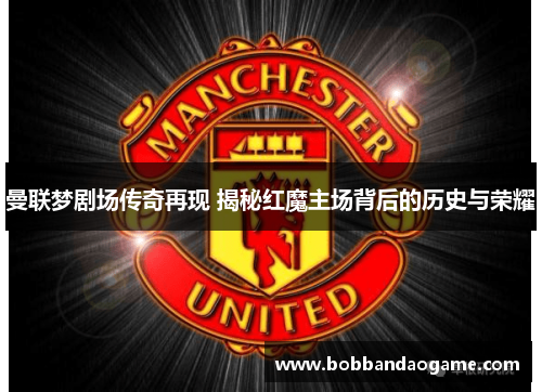 曼联梦剧场传奇再现 揭秘红魔主场背后的历史与荣耀